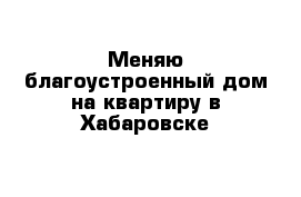 Меняю благоустроенный дом на квартиру в Хабаровске